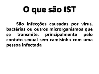 O que são IST
São infecções causadas por vírus,
bactérias ou outros microrganismos que
se transmite, principalmente pelo
contato sexual sem camisinha com uma
pessoa infectada
 