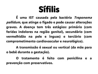 Sífilis
É uma IST causada pela bactéria Treponema
pallidum, que atinge o fígado e pode causar alterações
graves. A doença tem três estágios: primário (com
feridas indolores na região genital), secundário (com
vermelhidão na pele e ínguas) e terciário (com
comprometimento cardiovascular e neurológico).
A transmissão é sexual ou vertical (da mãe para
o bebê durante a gestação).
O tratamento é feito com penicilina e a
prevenção com preservativos.
 