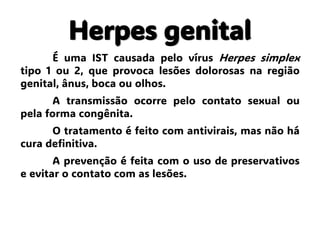 Herpes genital
É uma IST causada pelo vírus Herpes simplex
tipo 1 ou 2, que provoca lesões dolorosas na região
genital, ânus, boca ou olhos.
A transmissão ocorre pelo contato sexual ou
pela forma congênita.
O tratamento é feito com antivirais, mas não há
cura definitiva.
A prevenção é feita com o uso de preservativos
e evitar o contato com as lesões.
 