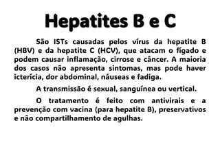 Hepatites B e C
São ISTs causadas pelos vírus da hepatite B
(HBV) e da hepatite C (HCV), que atacam o fígado e
podem causar inflamação, cirrose e câncer. A maioria
dos casos não apresenta sintomas, mas pode haver
icterícia, dor abdominal, náuseas e fadiga.
A transmissão é sexual, sanguínea ou vertical.
O tratamento é feito com antivirais e a
prevenção com vacina (para hepatite B), preservativos
e não compartilhamento de agulhas.
 