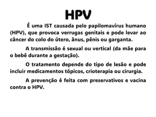 HPV
É uma IST causada pelo papilomavírus humano
(HPV), que provoca verrugas genitais e pode levar ao
câncer do colo do útero, ânus, pênis ou garganta.
A transmissão é sexual ou vertical (da mãe para
o bebê durante a gestação).
O tratamento depende do tipo de lesão e pode
incluir medicamentos tópicos, crioterapia ou cirurgia.
A prevenção é feita com preservativos e vacina
contra o HPV.
 