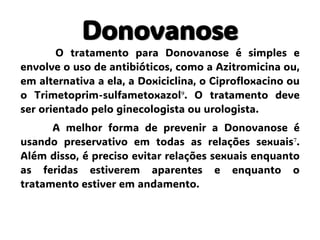 Donovanose
O tratamento para Donovanose é simples e
envolve o uso de antibióticos, como a Azitromicina ou,
em alternativa a ela, a Doxiciclina, o Ciprofloxacino ou
o Trimetoprim-sulfametoxazol⁹. O tratamento deve
ser orientado pelo ginecologista ou urologista.
A melhor forma de prevenir a Donovanose é
usando preservativo em todas as relações sexuais⁷.
Além disso, é preciso evitar relações sexuais enquanto
as feridas estiverem aparentes e enquanto o
tratamento estiver em andamento.
 