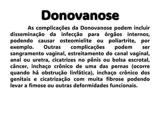 Donovanose
As complicações da Donovanose podem incluir
disseminação da infecção para órgãos internos,
podendo causar osteomielite ou poliartrite, por
exemplo. Outras complicações podem ser
sangramento vaginal, estreitamento do canal vaginal,
anal ou uretra, cicatrizes no pênis ou bolsa escrotal,
câncer, inchaço crônico de uma das pernas (ocorre
quando há obstrução linfática), inchaço crônico dos
genitais e cicatrização com muita fibrose podendo
levar a fimose ou outras deformidades funcionais.
 