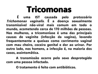 Tricomonas
É uma IST causada pelo protozoário
Trichomonas vaginalis. É a doença sexualmente
transmissível não-viral mais comum em todo o
mundo, acometendo cerca de 170 milhões de pessoas.
Nas mulheres, a tricomoníase é uma das principais
causas de vaginite (infecção da vagina), levando
frequentemente a queixas como corrimento vaginal
com mau cheiro, coceira genital e dor ao urinar. Por
outro lado, nos homens, a infecção é, na maioria dos
casos, assintomática.
A transmissão ocorre pelo sexo desprotegido
com uma pessoa infectada.
O tratamento é feito com antibióticos.
 