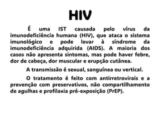 HIV
É uma IST causada pelo vírus da
imunodeficiência humana (HIV), que ataca o sistema
imunológico e pode levar à síndrome da
imunodeficiência adquirida (AIDS). A maioria dos
casos não apresenta sintomas, mas pode haver febre,
dor de cabeça, dor muscular e erupção cutânea.
A transmissão é sexual, sanguínea ou vertical.
O tratamento é feito com antirretrovirais e a
prevenção com preservativos, não compartilhamento
de agulhas e profilaxia pré-exposição (PrEP).
 