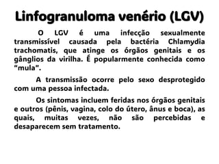 Linfogranuloma venério (LGV)
O LGV é uma infecção sexualmente
transmissível causada pela bactéria Chlamydia
trachomatis, que atinge os órgãos genitais e os
gânglios da virilha. É popularmente conhecida como
“mula”.
A transmissão ocorre pelo sexo desprotegido
com uma pessoa infectada.
Os sintomas incluem feridas nos órgãos genitais
e outros (pênis, vagina, colo do útero, ânus e boca), as
quais, muitas vezes, não são percebidas e
desaparecem sem tratamento.
 