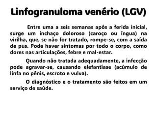 Linfogranuloma venério (LGV)
Entre uma a seis semanas após a ferida inicial,
surge um inchaço doloroso (caroço ou íngua) na
virilha, que, se não for tratado, rompe-se, com a saída
de pus. Pode haver sintomas por todo o corpo, como
dores nas articulações, febre e mal-estar.
Quando não tratada adequadamente, a infecção
pode agravar-se, causando elefantíase (acúmulo de
linfa no pênis, escroto e vulva).
O diagnóstico e o tratamento são feitos em um
serviço de saúde.
 