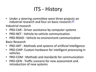 ITS - History
• Under a steering committee were three projects on
industrial research and four on basic research.[2]
Industrial research
• PRO-CAR : Driver assistance by computer systems
• PRO-NET : Vehicle-to-vehicle communication
• PRO-ROAD : Vehicle-to-environment communication
Basic Research
• PRO-ART : Methods and systems of artificial intelligence
• PRO-CHIP: Custom hardware for intelligent processing in
vehicles
• PRO-COM : Methods and standards for communication
• PRO-GEN : Traffic scenario for new assessment and
introduction of new systems
 