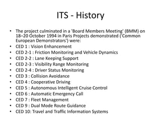 ITS - History
• The project culminated in a 'Board Members Meeting' (BMM) on
18–20 October 1994 in Paris Projects demonstrated ('Common
European Demonstrators') were:
• CED 1 : Vision Enhancement
• CED 2-1 : Friction Monitoring and Vehicle Dynamics
• CED 2-2 : Lane Keeping Support
• CED 2-3 : Visibility Range Monitoring
• CED 2-4 : Driver Status Monitoring
• CED 3 : Collision Avoidance
• CED 4 : Cooperative Driving
• CED 5 : Autonomous Intelligent Cruise Control
• CED 6 : Automatic Emergency Call
• CED 7 : Fleet Management
• CED 9 : Dual Mode Route Guidance
• CED 10: Travel and Traffic Information Systems
 