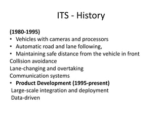 ITS - History
(1980-1995)
• Vehicles with cameras and processors
• Automatic road and lane following,
• Maintaining safe distance from the vehicle in front
Collision avoidance
Lane-changing and overtaking
Communication systems
• Product Development (1995-present)
Large-scale integration and deployment
Data-driven
 
