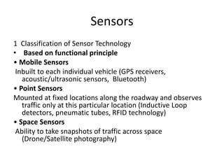 Sensors
1 Classification of Sensor Technology
• Based on functional principle
• Mobile Sensors
Inbuilt to each individual vehicle (GPS receivers,
acoustic/ultrasonic sensors, Bluetooth)
• Point Sensors
Mounted at fixed locations along the roadway and observes
traffic only at this particular location (Inductive Loop
detectors, pneumatic tubes, RFID technology)
• Space Sensors
Ability to take snapshots of traffic across space
(Drone/Satellite photography)
 