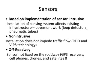 Sensors
• Based on implementation of sensor Intrusive
Installation of sensing system affects existing
infrastructure – pavement work (loop detectors,
pneumatic tubes)
• Nonintrusive
Installation does not impede traffic flow (RFID and
VIPS technology)
• Off-Roadway
Sensor not fixed on the roadway (GPS receivers,
cell phones, drones, and satellites 8
 