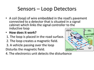 Sensors – Loop Detectors
• A coil (loop) of wire embedded in the road’s pavement
connected to a detector that is situated in a signal
cabinet which links the signal controller to the
inductive loop
• How does it work?
1. The loop is placed in the road surface.
2. The loop creates a magnetic field.
3. A vehicle passing over the loop
Disturbs the magnetic field.
4. The electronics unit detects the disturbance
 
