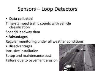 Sensors – Loop Detectors
• Data collected
Time-stamped traffic counts with vehicle
classification
Speed/Headway data
• Advantages
Regular monitoring under all weather conditions
• Disadvantages
Intrusive installation
Setup and maintenance cost
Failure due to pavement erosion
 