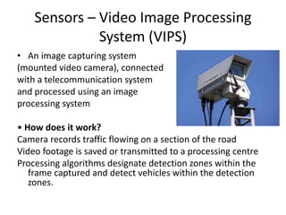 Sensors – Video Image Processing
System (VIPS)
• An image capturing system
(mounted video camera), connected
with a telecommunication system
and processed using an image
processing system
• How does it work?
Camera records traffic flowing on a section of the road
Video footage is saved or transmitted to a processing centre
Processing algorithms designate detection zones within the
frame captured and detect vehicles within the detection
zones.
 