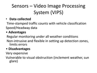 Sensors – Video Image Processing
System (VIPS)
• Data collected
Time-stamped traffic counts with vehicle classification
Speed/Headway data
• Advantages
Regular monitoring under all weather conditions
Non-intrusive and flexible in setting up detection zones,
limits errors
• Disadvantages
Very expensive
Vulnerable to visual obstruction (inclement weather, sun
glare)
 