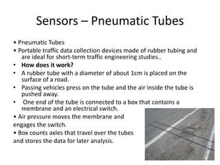Sensors – Pneumatic Tubes
• Pneumatic Tubes
• Portable traffic data collection devices made of rubber tubing and
are ideal for short-term traffic engineering studies..
• How does it work?
• A rubber tube with a diameter of about 1cm is placed on the
surface of a road.
• Passing vehicles press on the tube and the air inside the tube is
pushed away.
• One end of the tube is connected to a box that contains a
membrane and an electrical switch.
• Air pressure moves the membrane and
engages the switch.
• Box counts axles that travel over the tubes
and stores the data for later analysis.
 
