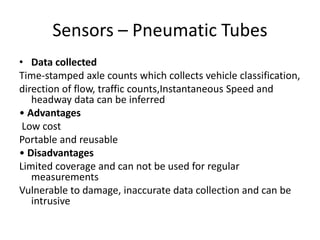 Sensors – Pneumatic Tubes
• Data collected
Time-stamped axle counts which collects vehicle classification,
direction of flow, traffic counts,Instantaneous Speed and
headway data can be inferred
• Advantages
Low cost
Portable and reusable
• Disadvantages
Limited coverage and can not be used for regular
measurements
Vulnerable to damage, inaccurate data collection and can be
intrusive
 