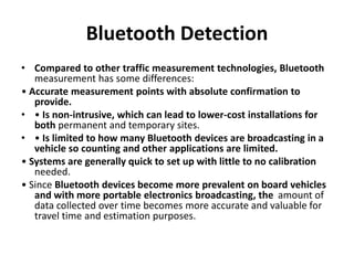 Bluetooth Detection
• Compared to other traffic measurement technologies, Bluetooth
measurement has some differences:
• Accurate measurement points with absolute confirmation to
provide.
• • Is non-intrusive, which can lead to lower-cost installations for
both permanent and temporary sites.
• • Is limited to how many Bluetooth devices are broadcasting in a
vehicle so counting and other applications are limited.
• Systems are generally quick to set up with little to no calibration
needed.
• Since Bluetooth devices become more prevalent on board vehicles
and with more portable electronics broadcasting, the amount of
data collected over time becomes more accurate and valuable for
travel time and estimation purposes.
 