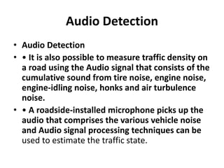 Audio Detection
• Audio Detection
• • It is also possible to measure traffic density on
a road using the Audio signal that consists of the
cumulative sound from tire noise, engine noise,
engine-idling noise, honks and air turbulence
noise.
• • A roadside-installed microphone picks up the
audio that comprises the various vehicle noise
and Audio signal processing techniques can be
used to estimate the traffic state.
 