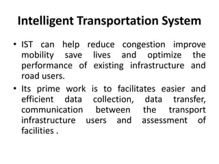 Intelligent Transportation System
• IST can help reduce congestion improve
mobility save lives and optimize the
performance of existing infrastructure and
road users.
• Its prime work is to facilitates easier and
efficient data collection, data transfer,
communication between the transport
infrastructure users and assessment of
facilities .
 