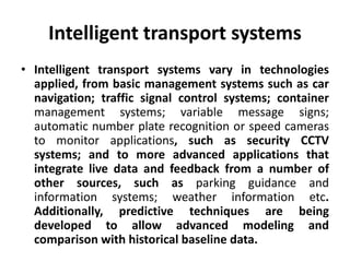 Intelligent transport systems
• Intelligent transport systems vary in technologies
applied, from basic management systems such as car
navigation; traffic signal control systems; container
management systems; variable message signs;
automatic number plate recognition or speed cameras
to monitor applications, such as security CCTV
systems; and to more advanced applications that
integrate live data and feedback from a number of
other sources, such as parking guidance and
information systems; weather information etc.
Additionally, predictive techniques are being
developed to allow advanced modeling and
comparison with historical baseline data.
 