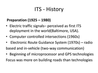 ITS - History
Preparation (1925 – 1980)
• Electric traffic signals– perceived as first ITS
deployment in the world(Baltimore, USA).
• Computer controlled intersections (1960s)
• Electronic Route Guidance System (1970s) – radio
based and in-vehicle (two-way communication)
• Beginning of microprocessor and GPS technologies
Focus was more on building roads than technologies
 