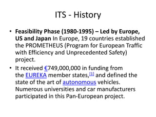 ITS - History
• Feasibility Phase (1980-1995) – Led by Europe,
US and Japan In Europe, 19 countries established
the PROMETHEUS (Program for European Traffic
with Efficiency and Unprecedented Safety)
project.
• It received €749,000,000 in funding from
the EUREKA member states,[1] and defined the
state of the art of autonomous vehicles.
Numerous universities and car manufacturers
participated in this Pan-European project.
 