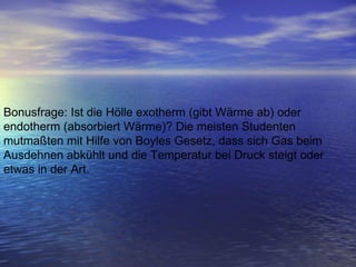 Bonusfrage: Ist die Hölle exotherm (gibt Wärme ab) oder endotherm (absorbiert Wärme)? Die meisten Studenten mutmaßten mit Hilfe von Boyles Gesetz, dass sich Gas beim Ausdehnen abkühlt und die Temperatur bei Druck steigt oder etwas in der Art.   