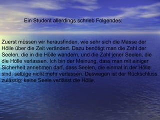 Zuerst müssen wir herausfinden, wie sehr sich die Masse der Hölle über die Zeit verändert. Dazu benötigt man die Zahl der Seelen, die in die Hölle wandern, und die Zahl jener Seelen, die die Hölle verlassen. Ich bin der Meinung, dass man mit einiger Sicherheit annehmen darf, dass Seelen, die einmal in der Hölle sind, selbige nicht mehr verlassen. Deswegen ist der Rückschluss zulässig: keine Seele verlässt die Hölle.  Ein Student allerdings schrieb Folgendes:  