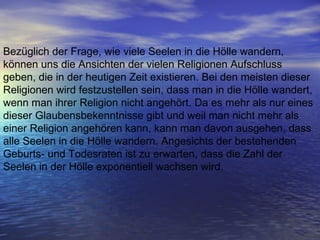 Bezüglich der Frage, wie viele Seelen in die Hölle wandern, können uns die Ansichten der vielen Religionen Aufschluss geben, die in der heutigen Zeit existieren. Bei den meisten dieser Religionen wird festzustellen sein, dass man in die Hölle wandert, wenn man ihrer Religion nicht angehört. Da es mehr als nur eines dieser Glaubensbekenntnisse gibt und weil man nicht mehr als einer Religion angehören kann, kann man davon ausgehen, dass alle Seelen in die Hölle wandern. Angesichts der bestehenden Geburts- und Todesraten ist zu erwarten, dass die Zahl der Seelen in der Hölle exponentiell wachsen wird. 