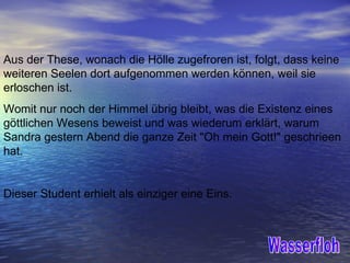 Aus der These, wonach die Hölle zugefroren ist, folgt, dass keine weiteren Seelen dort aufgenommen werden können, weil sie erloschen ist.  Womit nur noch der Himmel übrig bleibt, was die Existenz eines göttlichen Wesens beweist und was wiederum erklärt, warum Sandra gestern Abend die ganze Zeit "Oh mein Gott!" geschrieen hat.  Dieser Student erhielt als einziger eine Eins. Wasserfloh 
