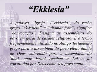 “Ekklesía”
A palavra “Igreja” (“ekklesía”, do verbo
grego “ek-kalein” = “chamar fora”) significa
“convocação”. Designa as assembleias do
povo em geral de caráter religioso. É o termo
frequentemente utilizado no Antigo Testamento
grego para a assembleia do povo eleito diante
de Deus, sobretudo para a assembleia do
Sinai, onde Israel recebeu a Lei e foi
constituído por Deus como seu povo santo.
 