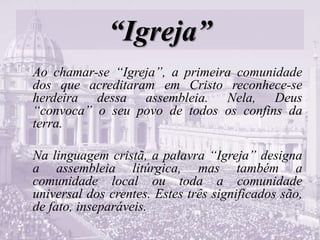 “Igreja”
Ao chamar-se “Igreja”, a primeira comunidade
dos que acreditaram em Cristo reconhece-se
herdeira dessa assembleia. Nela, Deus
“convoca” o seu povo de todos os confins da
terra.
Na linguagem cristã, a palavra “Igreja” designa
a assembleia litúrgica, mas também a
comunidade local ou toda a comunidade
universal dos crentes. Estes três significados são,
de fato, inseparáveis.
 