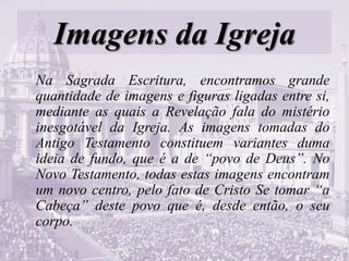 Imagens da Igreja
Na Sagrada Escritura, encontramos grande
quantidade de imagens e figuras ligadas entre si,
mediante as quais a Revelação fala do mistério
inesgotável da Igreja. As imagens tomadas do
Antigo Testamento constituem variantes duma
ideia de fundo, que é a de “povo de Deus”. No
Novo Testamento, todas estas imagens encontram
um novo centro, pelo fato de Cristo Se tomar “a
Cabeça” deste povo que é, desde então, o seu
corpo.
 