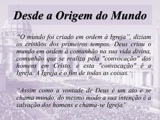 Desde a Origem do Mundo
“O mundo foi criado em ordem à Igreja”, diziam
os cristãos dos primeiros tempos. Deus criou o
mundo em ordem à comunhão na sua vida divina,
comunhão que se realiza pela "convocação" dos
homens em Cristo, e esta "convocação" é a
Igreja. A Igreja é o fim de todas as coisas.
“Assim como a vontade de Deus é um ato e se
chama mundo, do mesmo modo a sua intenção é a
salvação dos homens e chama-se Igreja”
 