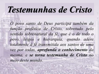 Testemunhas de Cristo
O povo santo de Deus participa também da
função profética de Cristo, sobretudo pelo
sentido sobrenatural da fé, que é o de todo o
povo, leigos e hierarquia, quando adere
totalmente à fé transmitida aos santos de uma
vez por todas, aprofunda o conhecimento da
mesma, e se torna testemunha de Cristo no
meio deste mundo.
 