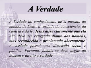 A Verdade
A Verdade do conhecimento de si mesmo, do
mundo, de Deus; a verdade da consciência, da
ciência e da fé. Jesus disse claramente que ela
não deve ser renegada diante dos homens,
mas reconhecida e proclamada abertamente.
A verdade possui uma dimensão social e
pública. Portanto, jamais se deve negar ao
homem o direito a verdade.
 