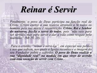 Reinar é Servir
Finalmente, o povo de Deus participa na função real de
Cristo. Cristo exerce a sua realeza atraindo a Si todos os
homens pela sua morte e ressurreição. Cristo, Rei e Senhor
do universo, fez-Se o servo de todos, pois “não veio para
ser servido, mas para servir e dar a vida como resgate pela
multidão” (Mt 20, 28).
Para o cristão, “reinar é servi-Lo”, em especial nos pobres
e nos que sofrem, nos quais a Igreja reconhece a imagem do
seu Fundador pobre e sofredor. O povo de Deus realiza a
sua “dignidade real” na medida em que viver de acordo
com esta vocação de servir com Cristo.
 