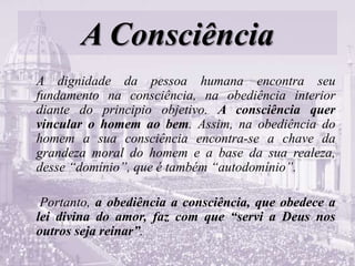 A Consciência
A dignidade da pessoa humana encontra seu
fundamento na consciência, na obediência interior
diante do principio objetivo. A consciência quer
vincular o homem ao bem. Assim, na obediência do
homem a sua consciência encontra-se a chave da
grandeza moral do homem e a base da sua realeza,
desse “domínio”, que é também “autodomínio”.
Portanto, a obediência a consciência, que obedece a
lei divina do amor, faz com que “servi a Deus nos
outros seja reinar”.
 