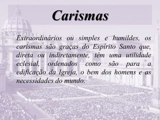 Carismas
Extraordinários ou simples e humildes, os
carismas são graças do Espírito Santo que,
direta ou indiretamente, têm uma utilidade
eclesial, ordenados como são para a
edificação da Igreja, o bem dos homens e as
necessidades do mundo.
 