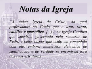 Notas da Igreja
“A única Igreja de Cristo, da qual
professamos no Credo que é una, santa,
católica e apostólica, [...] é na Igreja Católica
que subsiste, governada pelo sucessor de
Pedro e pelos bispos que estão em comunhão
com ele, embora numerosos elementos de
santificação e de verdade se encontrem fora
das suas estruturas”
 
