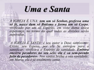 Uma e Santa
A IGREJA É UNA: tem um só Senhor, professa uma
só fé, nasce dum só Batismo e forma um só Corpo,
vivificado por um só Espírito, em vista duma única
esperança, no termo da qual todas as divisões serão
superadas.
A IGREJA É SANTA: é seu autor o Deus santíssimo;
Cristo, seu Esposo, por ela Se entregou para a
santificar; vivifica-a o Espírito de santidade. Embora
encerra pecadores no seu seio, ela é «a sem-pecado
feita de pecadores». Nos santos brilha a sua santidade;
em Maria, ela é já totalmente santa.
 