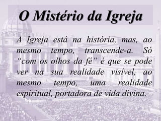 O Mistério da Igreja
A Igreja está na história, mas, ao
mesmo tempo, transcende-a. Só
“com os olhos da fé” é que se pode
ver na sua realidade visível, ao
mesmo tempo, uma realidade
espiritual, portadora de vida divina.
 