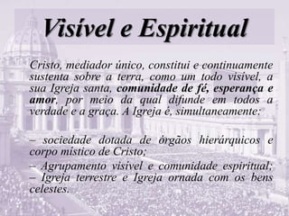 Visível e Espiritual
Cristo, mediador único, constitui e continuamente
sustenta sobre a terra, como um todo visível, a
sua Igreja santa, comunidade de fé, esperança e
amor, por meio da qual difunde em todos a
verdade e a graça. A Igreja é, simultaneamente:
– sociedade dotada de órgãos hierárquicos e
corpo místico de Cristo;
– Agrupamento visível e comunidade espiritual;
– Igreja terrestre e Igreja ornada com os bens
celestes.
 