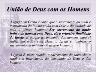 União de Deus com os Homens
A Igreja em Cristo é como que o sacramento ou sinal e
instrumento da íntima união com Deus e da unidade de
todo o gênero humano. Ser sacramento da união
íntima do homem com Deus, eis a primeira finalidade
da Igreja. E porque a comunhão dos homens entre si
radica na união com Deus, a Igreja é, também, o
sacramento da unidade do gênero humano.
A Igreja é, neste mundo, o sacramento da salvação, o
sinal e o instrumento da comunhão de Deus e dos
homens.
 