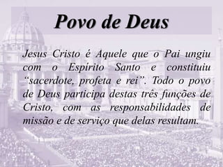 Povo de Deus
Jesus Cristo é Aquele que o Pai ungiu
com o Espírito Santo e constituiu
“sacerdote, profeta e rei”. Todo o povo
de Deus participa destas três funções de
Cristo, com as responsabilidades de
missão e de serviço que delas resultam.
 