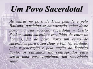 Um Povo Sacerdotal
Ao entrar no povo de Deus pela fé e pelo
Batismo, participa-se na vocação única deste
povo: na sua vocação sacerdotal – Cristo
Senhor, sumo-sacerdote escolhido de entre os
homens, fez do povo novo um reino de
sacerdotes para o seu Deus e Pai. Na verdade,
pela regeneração e pela unção do Espírito
Santo, os batizados são consagrados para
serem uma casa espiritual, um sacerdócio
santo.
 