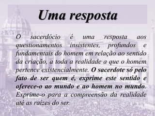 Uma resposta
O sacerdócio é uma resposta aos
questionamentos insistentes, profundos e
fundamentais do homem em relação ao sentido
da criação, a toda a realidade a que o homem
pertence existencialmente. O sacerdote só pelo
fato de ser quem é, exprime este sentido e
oferece-o ao mundo e ao homem no mundo.
Exprime-o para a compreensão da realidade
até as raízes do ser.
 