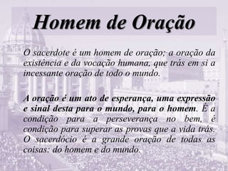 Homem de Oração
O sacerdote é um homem de oração; a oração da
existência e da vocação humana, que trás em si a
incessante oração de todo o mundo.
A oração é um ato de esperança, uma expressão
e sinal desta para o mundo, para o homem. É a
condição para a perseverança no bem, é
condição para superar as provas que a vida trás.
O sacerdócio é a grande oração de todas as
coisas: do homem e do mundo.
 